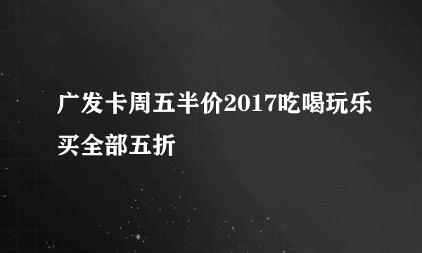 广发卡周五半价2017吃喝玩乐买全部五折