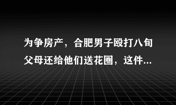 为争房产，合肥男子殴打八旬父母还给他们送花圈，这件事你怎么看？