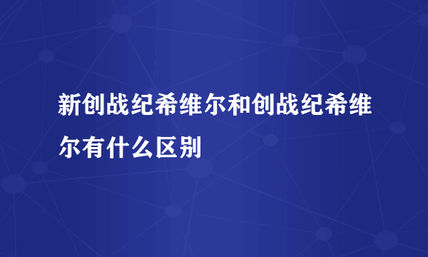 新创战纪希维尔和创战纪希维尔有什么区别