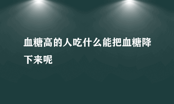 血糖高的人吃什么能把血糖降下来呢