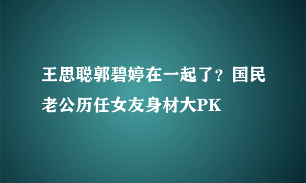 王思聪郭碧婷在一起了？国民老公历任女友身材大PK