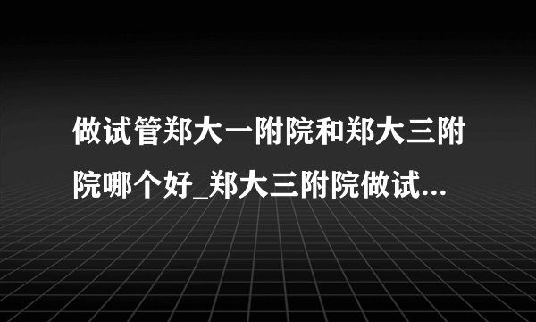 做试管郑大一附院和郑大三附院哪个好_郑大三附院做试管哪个医生好