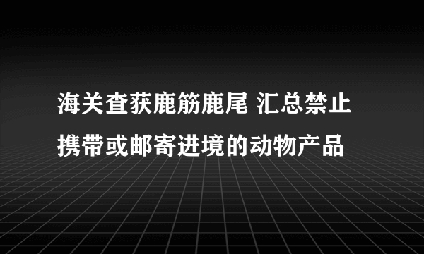 海关查获鹿筋鹿尾 汇总禁止携带或邮寄进境的动物产品