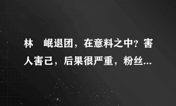 林煐岷退团，在意料之中？害人害己，后果很严重，粉丝很伤心！