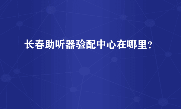 长春助听器验配中心在哪里？