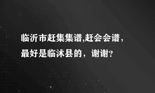 临沂市赶集集谱,赶会会谱，最好是临沭县的，谢谢？