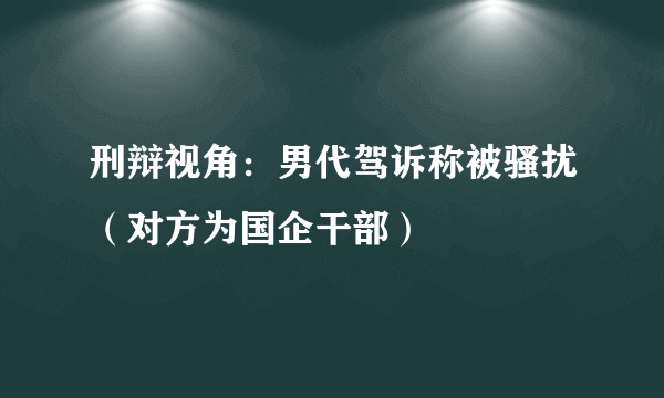 刑辩视角：男代驾诉称被骚扰（对方为国企干部）