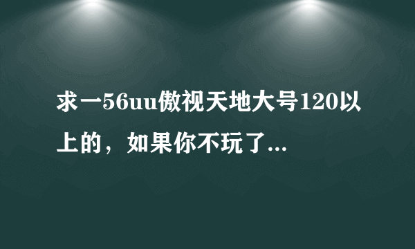 求一56uu傲视天地大号120以上的，如果你不玩了就别浪费了。我会好好玩的