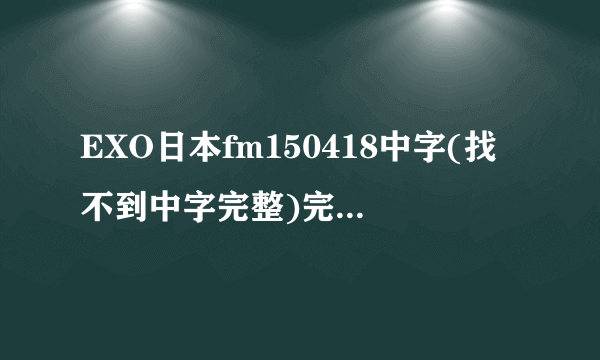 EXO日本fm150418中字(找不到中字完整)完整哪里有