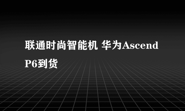 联通时尚智能机 华为Ascend P6到货