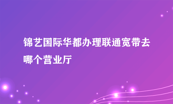 锦艺国际华都办理联通宽带去哪个营业厅