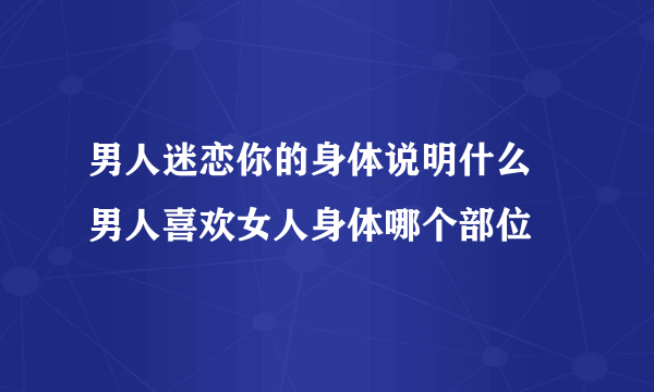 男人迷恋你的身体说明什么 男人喜欢女人身体哪个部位