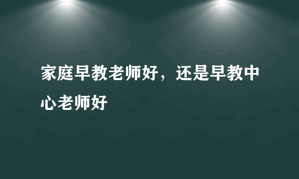 家庭早教老师好，还是早教中心老师好