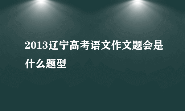 2013辽宁高考语文作文题会是什么题型