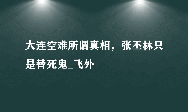 大连空难所谓真相，张丕林只是替死鬼_飞外