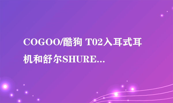 COGOO/酷狗 T02入耳式耳机和舒尔SHURE 入耳式耳机哪个好