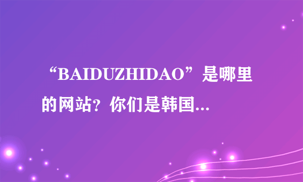 “BAIDUZHIDAO”是哪里的网站？你们是韩国人还是日本人？