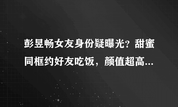 彭昱畅女友身份疑曝光？甜蜜同框约好友吃饭，颜值超高性格开朗