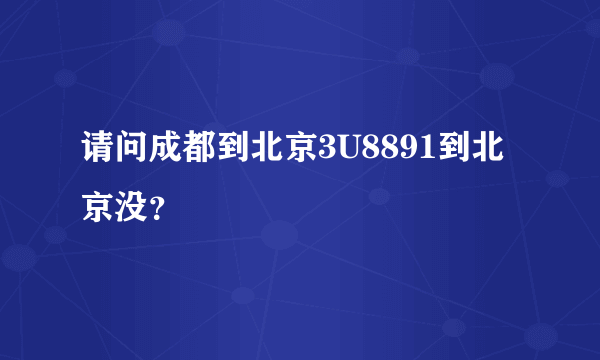 请问成都到北京3U8891到北京没？