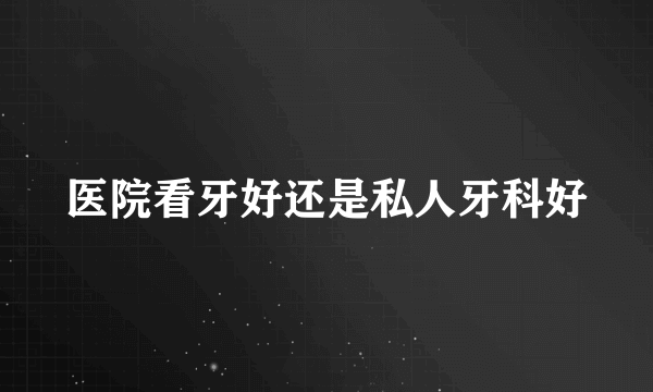 医院看牙好还是私人牙科好