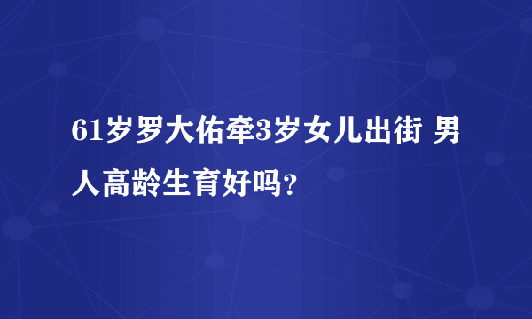 61岁罗大佑牵3岁女儿出街 男人高龄生育好吗？