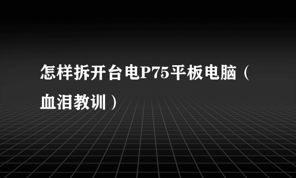 怎样拆开台电P75平板电脑（血泪教训）