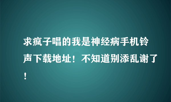 求疯子唱的我是神经病手机铃声下载地址！不知道别添乱谢了！