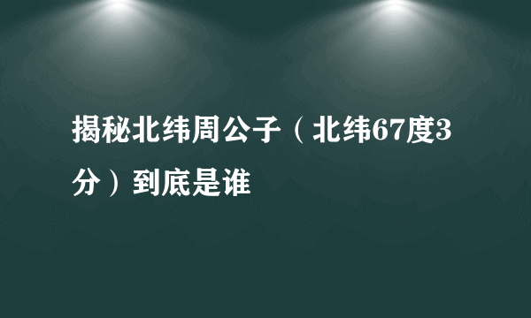 揭秘北纬周公子（北纬67度3分）到底是谁