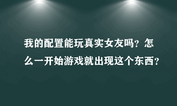 我的配置能玩真实女友吗？怎么一开始游戏就出现这个东西？