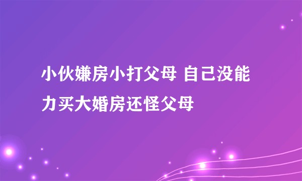 小伙嫌房小打父母 自己没能力买大婚房还怪父母