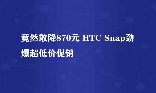 竟然敢降870元 HTC Snap劲爆超低价促销