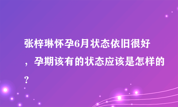 张梓琳怀孕6月状态依旧很好，孕期该有的状态应该是怎样的？