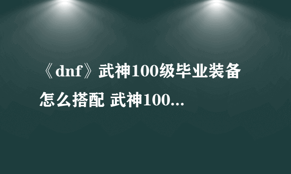 《dnf》武神100级毕业装备怎么搭配 武神100级毕业装备搭配攻略