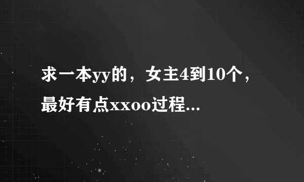 求一本yy的，女主4到10个，最好有点xxoo过程，主角很帅，的玄幻修真仙侠的好看！小说，不要悲剧