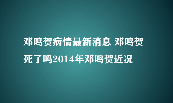 邓鸣贺病情最新消息 邓鸣贺死了吗2014年邓鸣贺近况