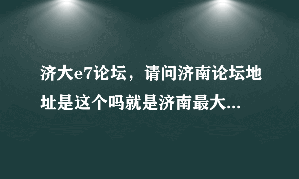 济大e7论坛，请问济南论坛地址是这个吗就是济南最大的那个论坛 谢谢谢谢