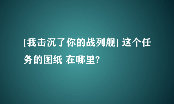 [我击沉了你的战列舰] 这个任务的图纸 在哪里?