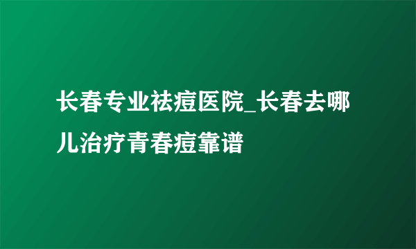 长春专业祛痘医院_长春去哪儿治疗青春痘靠谱