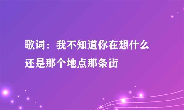 歌词：我不知道你在想什么 还是那个地点那条街