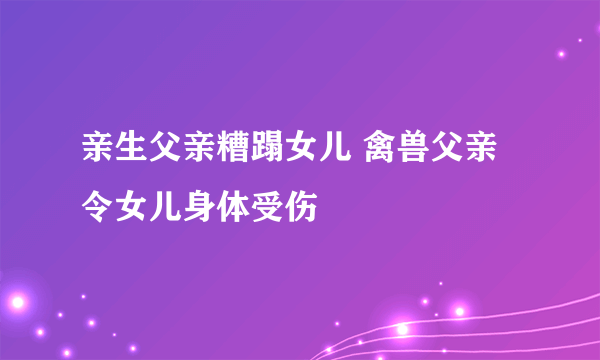 亲生父亲糟蹋女儿 禽兽父亲令女儿身体受伤