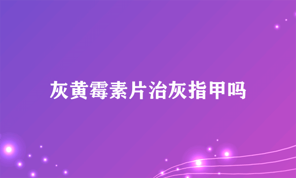 灰黄霉素片治灰指甲吗