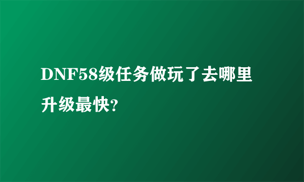 DNF58级任务做玩了去哪里升级最快？