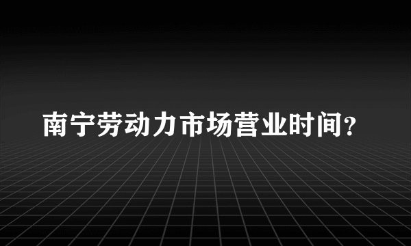 南宁劳动力市场营业时间？