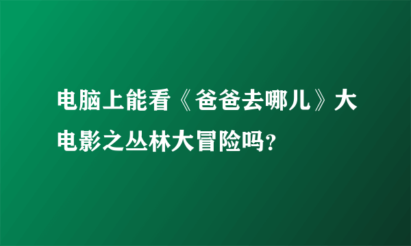 电脑上能看《爸爸去哪儿》大电影之丛林大冒险吗？