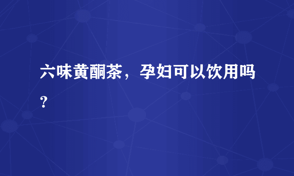 六味黄酮茶，孕妇可以饮用吗？