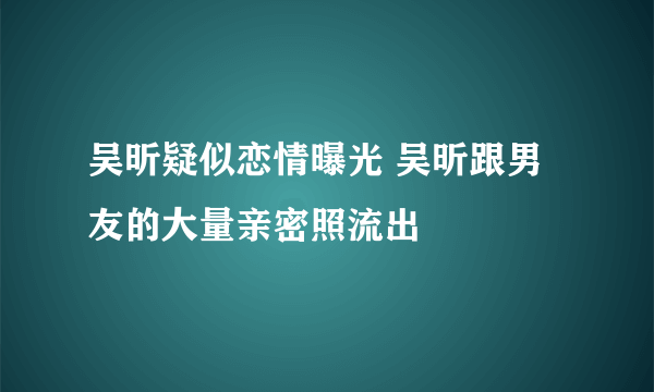 吴昕疑似恋情曝光 吴昕跟男友的大量亲密照流出