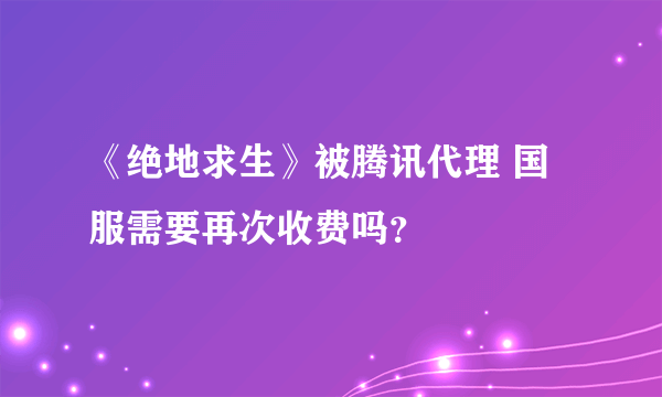 《绝地求生》被腾讯代理 国服需要再次收费吗？