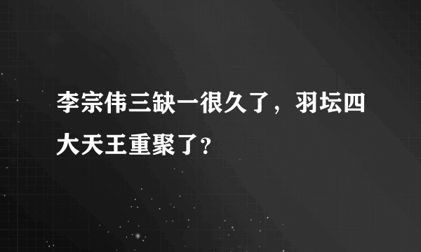 李宗伟三缺一很久了，羽坛四大天王重聚了？