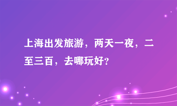 上海出发旅游，两天一夜，二至三百，去哪玩好？