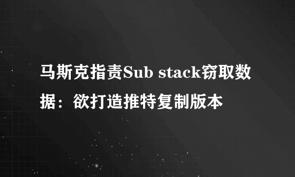 马斯克指责Sub stack窃取数据：欲打造推特复制版本